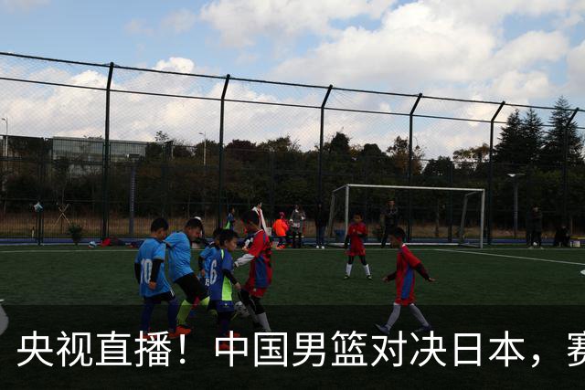 央视直播！中国男篮对决日本，赛前传来三大利好，赢球进入决赛指日可待